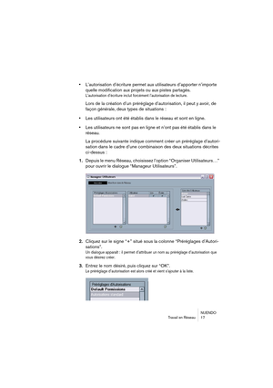 Page 17 
NUENDO
Travail en Réseau 17 
• 
L’autorisation d’écriture permet aux utilisateurs d’apporter n’importe 
quelle modification aux projets ou aux pistes partagés. 
L’autorisation d’écriture inclut forcément l’autorisation de lecture.
 
Lors de la création d’un préréglage d’autorisation, il peut y avoir, de 
façon générale, deux types de situations : 
• 
Les utilisateurs ont été établis dans le réseau et sont en ligne. 
• 
Les utilisateurs ne sont pas en ligne et n’ont pas été établis dans le 
réseau.
La...