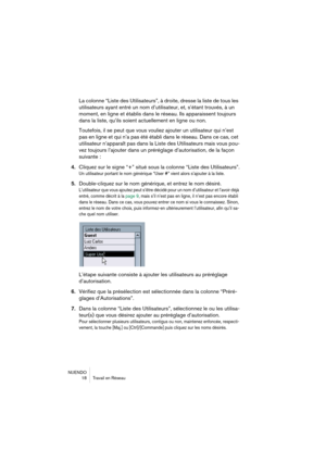 Page 18 
NUENDO
18 Travail en Réseau 
La colonne “Liste des Utilisateurs”, à droite, dresse la liste de tous les 
utilisateurs ayant entré un nom d’utilisateur, et, s’étant trouvés, à un 
moment, en ligne et établis dans le réseau. Ils apparaissent toujours 
dans la liste, qu’ils soient actuellement en ligne ou non.
Toutefois, il se peut que vous vouliez ajouter un utilisateur qui n’est 
pas en ligne et qui n’a pas été établi dans le réseau. Dans ce cas, cet 
utilisateur n’apparaît pas dans la Liste des...