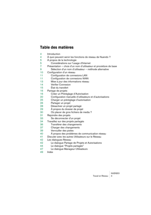 Page 3 
NUENDO
Travail en Réseau 3 
Table des matières
 
4Introduction
4À quoi peuvent servir les fonctions de réseau de Nuendo ?
5À propos de la technologie
5Considérations sur l’usage d’Internet
7Présentation – choix d’un nom d’utilisateur et procédure de base
9Sélection d’un nom d’utilisateur – méthode alternative
10Configuration d’un réseau
11Configuration de connexions LAN
11Configuration de connexions WAN
13Mise à jour des informations réseau
14Vérifier Connexion
15État du transfert
16Partage de projets...