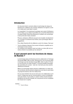 Page 4 
NUENDO
4Travail en Réseau 
Introduction
 
Ce document décrit comment utiliser la technologie de réseau de 
Nuendo pour collaborer avec d’autres utilisateurs du logiciel, au sein 
d’un réseau pair à pair (peer-to-peer).
Le “propriétaire” d’un projet peut le partager avec autant d’utilisateurs 
qu’il le désire, via un réseau local (LAN, pour Local Area Network) et/
ou distant (WAN, Wide Area Network), en utilisant une connectique 
et des protocoles réseau standard.
Plusieurs utilisateurs différents...