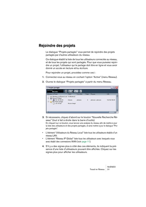 Page 31NUENDO
Travail en Réseau 31
Rejoindre des projets
Le dialogue “Projets partagés” vous permet de rejoindre des projets 
partagés par d’autres utilisateurs
 du réseau.
Ce dialogue établit la liste de tous les utilisateurs connectés au réseau, 
et de tous les projets qui sont partagés. Pour que vous puissiez rejoin-
dre un projet, l’utilisateur qui le partage doit être en ligne et vous avoir 
donné un accès en lecture et/ou écriture.
Pour rejoindre un projet, procédez comme ceci :
1.
Connectez-vous au...