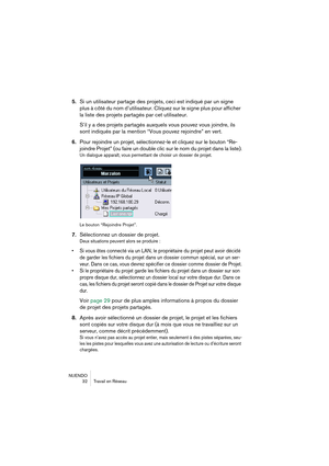 Page 32NUENDO
32 Travail en Réseau
5.Si un utilisateur partage des projets, ceci est indiqué par un signe 
plus à côté du nom d’utilisateur. Cliquez sur le signe plus pour afficher 
la liste des projets partagés par cet utilisateur.
S’il y a des projets partagés auxquels vous pouvez vous joindre, ils 
sont indiqués par la mention “Vous pouvez rejoindre” en vert.
6.Pour rejoindre un projet, sélectionnez-le et cliquez sur le bouton “Re-
joindre Projet” (ou faire un double clic sur le nom du projet dans la...