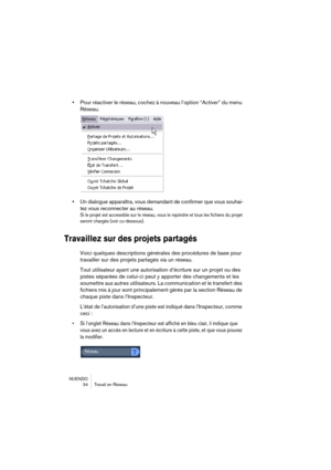 Page 34NUENDO
34 Travail en Réseau
•Pour réactiver le réseau, cochez à nouveau l’option “Activer” du menu 
Réseau.
•Un dialogue apparaîtra, vous demandant de confirmer que vous souhai-
tez vous reconnecter au réseau.
Si le projet est accessible sur le réseau, vous le rejoindre et tous les fichiers du projet 
seront chargés (voir cu-dessous).
Travaillez sur des projets partagés
Voici quelques descriptions générales des procédures de base pour 
travailler sur des projets partagés via un réseau.
Tout utilisateur...