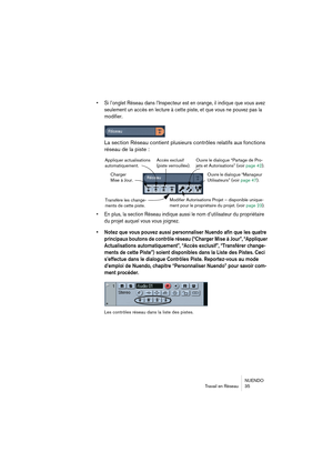 Page 35NUENDO
Travail en Réseau 35
•Si l’onglet Réseau dans l’Inspecteur est en orange, il indique que vous avez 
seulement un accès en lecture à cette piste, et que vous ne pouvez pas la 
modifier.
La section Réseau contient plusieurs contrôles relatifs aux fonctions 
réseau de la piste :
•En plus, la section Réseau indique aussi le nom d’utilisateur du propriétaire 
du projet auquel vous vous joignez.
•Notez que vous pouvez aussi personnaliser Nuendo afin que les quatre 
principaux boutons de contrôle réseau...