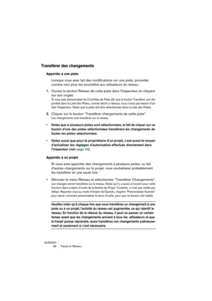 Page 36NUENDO
36 Travail en Réseau
Transférer des changements
Apportés à une piste
Lorsque vous avez fait des modifications sur une piste, procédez 
comme ceci pour les soumettre aux utilisateurs du réseau :
1.Ouvrez la section Réseau de cette piste dans l’Inspecteur en cliquant 
sur son onglet.
Si vous avez personnalisé les Contrôles de Piste afin que le bouton Transférer soit dis-
ponible dans la Liste des Pistes, comme décrit ci-dessus, vous n’avez pas besoin d’uti-
liser l’Inspecteur. Notez que la piste...