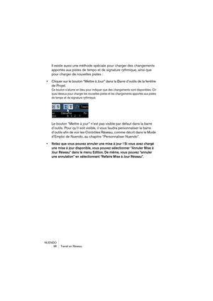 Page 38NUENDO
38 Travail en Réseau
Il existe aussi une méthode spéciale pour charger des changements 
apportés aux pistes de tempo et de signature rythmique, ainsi que 
pour charger de nouvelles pistes :
•Cliquer sur le bouton “Mettre à Jour” dans la Barre d’outils de la fenêtre 
de Projet.
Ce bouton s’allume en bleu pour indiquer que des changements sont disponibles. Cli-
quez dessus pour charger les nouvelles pistes et les changements apportés aux pistes 
de tempo et de signature rythmique.
Le bouton “Mettre...