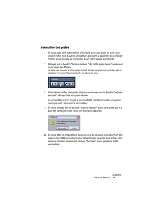 Page 39NUENDO
Travail en Réseau 39
Verrouiller des pistes
Si vous avez une autorisation d’écriture pour une piste et que vous 
voulez éviter que d’autres utilisateurs
 puissent y apporter des change-
ments, vous pouvez la verrouiller pour votre usage personnel.
•Cliquez sur le bouton “Accès exclusif ” de cette piste dans l’Inspecteur 
ou la Liste des Pistes.
La piste sera réservée à votre usage exclusif. Lorsqu’une piste est verrouillée par un 
utilisateur, le bouton “Accès exclusif ” est allumé en bleu.
•Pour...