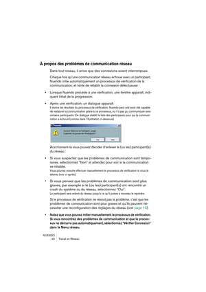 Page 40NUENDO
40 Travail en Réseau
À propos des problèmes de communication réseau
Dans tout réseau, il arrive que des connexions soient interrompues.
Chaque fois qu’une communication réseau échoue avec un participant, 
Nuendo 
initie automatiquement un processus de vérification de la 
communication, et tente de rétablir la 
connexion défectueuse :
•Lorsque Nuendo procède à une vérification, une fenêtre apparaît, indi-
quant l’état de la progression.
•Après une vérification, un dialogue apparaît.
Il donne les...