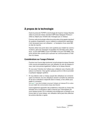 Page 5 
NUENDO
Travail en Réseau 5 
À propos de la technologie
 
Outre le protocole TCP/IP, la technologie de travail en réseau Nuendo 
utilise le protocole réseau standard UDP (User Datagram Protocol – 
utilisé au départ pour émettre des messages par un réseau).
Comme cette technologie utilise les protocoles et les appels standard 
du système d’exploitation, aucun matériel ou pilote/driver spécifique 
n’est nécessaire pour son utilisation – à l’exception d’une carte NIC 
en état de marche.
Nuendo utilise...