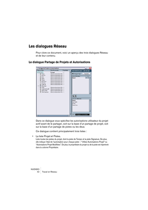 Page 42NUENDO
42 Travail en Réseau
Les dialogues Réseau 
Pour clore ce document, voici un aperçu des trois dialogues Réseau 
et de leur contenu.
Le dialogue Partage de Projets et Autorisations
Dans ce dialogue vous spécifiez les autorisations utilisateur du projet 
actif avant de le partager, soit sur la base d’un partage de projet, soit 
sur la base d’un partage de pistes ou les deux.
Ce dialogue contient principalement trois listes :
•La liste Projet et Pistes.
Liste toutes les pistes du projet, dont la piste...