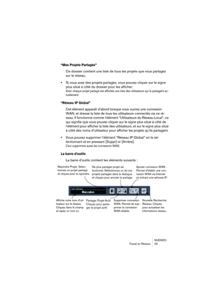 Page 45NUENDO
Travail en Réseau 45
“Mes Projets Partagés”
Ce dossier contient une liste de tous les projets que vous partagez 
sur le réseau.
•Si vous avez des projets partagés, vous pouvez cliquer sur le signe 
plus situé à côté du dossier pour les afficher.
Avec chaque projet partagé est affichée une liste des utilisateurs qui le partagent ac-
tuellement.
“Réseau IP Global”
Cet élément apparaît d’abord lorsque vous ouvrez une connexion 
WAN, et dresse la liste de tous les utilisateurs connectés via ce ré-...