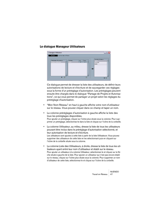 Page 47NUENDO
Travail en Réseau 47
Le dialogue Manageur Utilisateurs
Ce dialogue permet de dresser la liste des utilisateurs, de définir leurs 
autorisations de lecture et d’écriture et de sauvegarder ces réglages 
sous la forme d’un préréglage d’autorisation. Les préréglages peuvent 
ensuite être chargés 
dans le dialogue “Partage de Projets et Autorisa-
tions”, ce qui vous permet de partager un projet selon les réglages du 
préréglage d’autorisation.
•“Mon Nom Réseau” en haut à gauche affiche votre nom...
