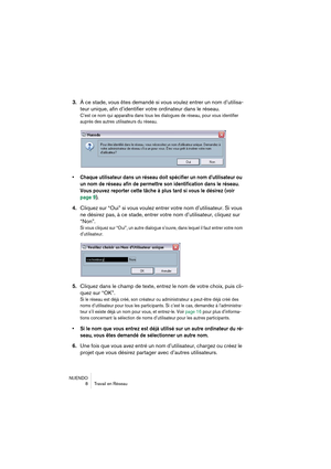 Page 8 
NUENDO
8Travail en Réseau 
3. 
À ce stade, vous êtes demandé si vous voulez entrer un nom d’utilisa-
teur unique, afin d’identifier votre ordinateur dans le réseau. 
C’est ce nom qui apparaîtra dans tous les dialogues de réseau, pour vous identifier 
auprès des autres utilisateurs du réseau.
 
•Chaque utilisateur dans un réseau doit spécifier un nom d’utilisateur ou 
un nom de réseau afin de permettre son identification dans le réseau. 
Vous pouvez reporter cette tâche à plus tard si vous le désirez...