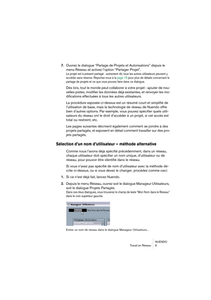 Page 9 
NUENDO
Travail en Réseau 9 
7. 
Ouvrez le dialogue “Partage de Projets et Autorisations” depuis le 
menu Réseau et activez l’option “Partager Projet”. 
Le projet est à présent partagé : autrement dit, tous les autres utilisateurs peuvent y 
accéder sans réserve. Reportez-vous à la page 15 pour plus de détails concernant le 
partage de projets et ce que vous pouvez faire dans ce dialogue.
 
Dès lors, tout le monde peut collaborer à votre projet : ajouter de nou-
velles pistes, modifier les données déjà...