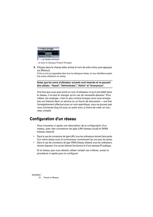 Page 10 
NUENDO
10 Travail en Réseau
...et dans le dialogue Projets Partagés.
 
3. 
Cliquez dans le champ texte, entrez le nom de votre choix, puis appuyez 
sur [Retour]. 
C’est ce nom qui apparaîtra dans tous les dialogues réseau, et vous identifiera auprès 
des autres utilisateurs du réseau.
 
Notez que les noms d’utilisateur suivants sont réservés et ne peuvent 
 
être utilisés : “Guest”, “Administrator”, “Admin” et “Anonymous”.
 
Une fois que vous avez entré un nom d’utilisateur et qu’il est établi dans 
le...