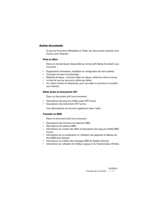 Page 11 
NUENDO
À propos de ce manuel 1 – 11 
Autres documents
 
À part les Fonctions Détaillées et l’Aide, les documents suivants sont 
fournis avec Nuendo : 
Prise en Main
 
Dans ce manuel (aussi disponible au format pdf Adobe Acrobat) vous 
trouverez : 
•Équipements nécessaires, installation et configuration de votre système.
•Concepts de base et terminologie.
•Méthode de bases : comment régler les valeurs, utiliser les outils et menus.
•La liste de tous les raccourcis clavier par défaut.
•Un certain nombre...