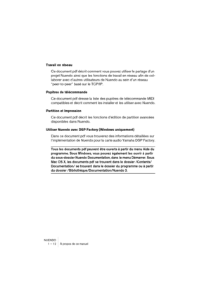 Page 12 
NUENDO
1 – 12 À propos de ce manuel 
Travail en réseau
 
Ce document pdf décrit comment vous pouvez utiliser le partage d’un 
projet Nuendo ainsi que les fonctions de travail en réseau afin de col-
laborer avec d’autres utilisateurs de Nuendo au sein d’un réseau 
“peer-to-peer” basé sur le TCP/IP. 
Pupitres de télécommande
 
Ce document pdf dresse la liste des pupitres de télécommande MIDI 
compatibles et décrit comment les installer et les utiliser avec Nuendo. 
Partition et Impression
 
Ce document...