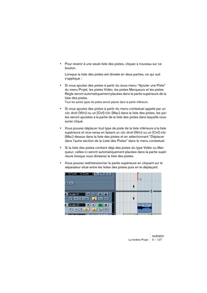 Page 127NUENDO
La fenêtre Projet 5 – 127
•Pour revenir à une seule liste des pistes, cliquez à nouveau sur ce 
bouton.
Lorsque la liste des pistes est divisée en deux parties, ce qui suit 
s’applique : 
•Si vous ajoutez des pistes à partir du sous-menu “Ajouter une Piste” 
du menu Projet, les pistes Vidéo, les pistes Marqueurs et les pistes 
Règle seront automatiquement placées dans la partie supérieure de la 
liste des pistes.
Tous les autres types de pistes seront placés dans la partie inférieure.
•Si vous...