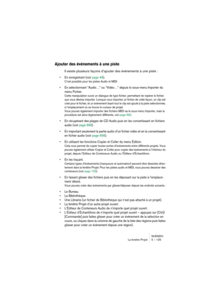 Page 129NUENDO
La fenêtre Projet 5 – 129
Ajouter des événements à une piste
Il existe plusieurs façons d’ajouter des événements à une piste : 
•En enregistrant (voir page 49).
C’est possible pour les pistes Audio et MIDI.
•En sélectionnant “Audio…” ou “Vidéo…” depuis le sous-menu Importer du 
menu Fichier.
Cette manipulation ouvre un dialogue de type fichier, permettant de repérer le fichier 
que vous désirez importer. Lorsque vous importez un fichier de cette façon, un clip est 
créé pour le fichier, et un...