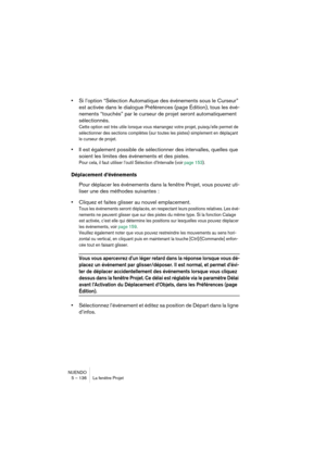 Page 136NUENDO
5 – 136 La fenêtre Projet
•Si l’option “Sélection Automatique des événements sous le Curseur” 
est activée dans le dialogue Préférences (page Édition), tous les évé-
nements “touchés” par le curseur de projet seront automatiquement 
sélectionnés.
Cette option est très utile lorsque vous réarrangez votre projet, puisqu’elle permet de 
sélectionner des sections complètes (sur toutes les pistes) simplement en déplaçant 
le curseur de projet.
•Il est également possible de sélectionner des intervalles,...