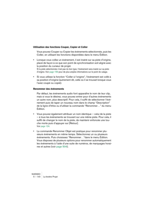 Page 140NUENDO
5 – 140 La fenêtre Projet
Utilisation des fonctions Couper, Copier et Coller
Vous pouvez Couper ou Copier les événements sélectionnés, puis les 
Coller, en utilisant les fonctions disponibles dans le menu Édition.
•Lorsque vous collez un événement, il est inséré sur sa piste d’origine, 
placé de façon à ce que son point de synchronisation soit aligné avec 
la position du curseur de projet.
Si la piste sélectionnée n’est pas du bon type, l’événement sera inséré sur sa piste 
d’origine. Voir page...