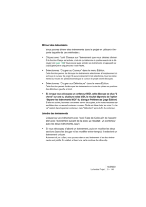 Page 141NUENDO
La fenêtre Projet 5 – 141
Diviser des événements
Vous pouvez diviser des événements dans le projet en utilisant n’im-
porte laquelle de ces méthodes :
•Cliquez avec l’outil Ciseaux sur l’événement que vous désirez diviser.
Si la fonction Calage est activée, c’est elle qui détermine la position exacte de la dé-
coupe (voir page 159). Vous pouvez aussi scinder ses événements en appuyant sur 
[Alt]/[Option] et en cliquant avec l’outil Flèche.
•Sélectionnez “Couper au Curseur” dans le menu Édition....