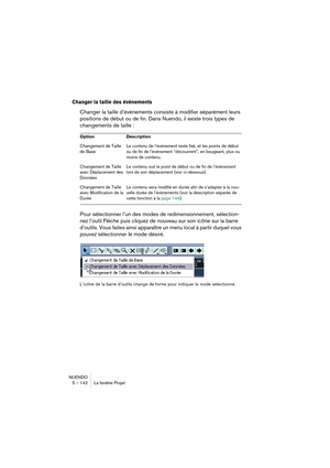 Page 142NUENDO
5 – 142 La fenêtre Projet
Changer la taille des événements
Changer la taille d’événements consiste à modifier séparément leurs 
positions de début ou de fin. Dans Nuendo, il existe trois types de 
changements de taille :
Pour sélectionner l’un des modes de redimensionnement, sélection-
nez l’outil Flèche puis cliquez de nouveau sur son icône sur la barre 
d’outils. Vous faites ainsi apparaître un menu local à partir duquel vous 
pouvez sélectionner le mode désiré.
L’icône de la barre d’outils...