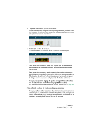 Page 145NUENDO
La fenêtre Projet 5 – 145
3.Cliquez et tirez vers la gauche ou la droite.
Lorsque vous déplacez la souris, une bulle d’aide montre la position actuelle de la sou-
ris et la longueur du conteneur. Notez que la valeur de Calage s’applique, comme pour 
toute opération concernant un conteneur.
4.Relâchez le bouton de la souris.
Le conteneur est étiré ou compressé afin de s’ajuster à la nouvelle longueur.
•Dans le cas de conteneurs MIDI, cela signifie que les événements 
sont déplacés de manière à...