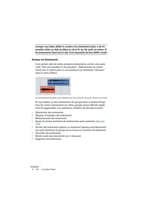Page 146NUENDO
5 – 146 La fenêtre Projet
Lorsque vous faites défiler le contenu d’un événement audio, il est im-
possible d’aller au-delà du début ou de la fin du clip audio lui-même. Si 
les événements lisent tout le clip, il est impossible de faire défiler l’audio.
Grouper les Evénements
Il est parfois utile de traiter plusieurs événements comme une seule 
unité. Ceci est possible en les groupant : Sélectionnez les événe-
ments (sur la même piste ou sur plusieurs) et choisissez “Grouper” 
dans le menu...