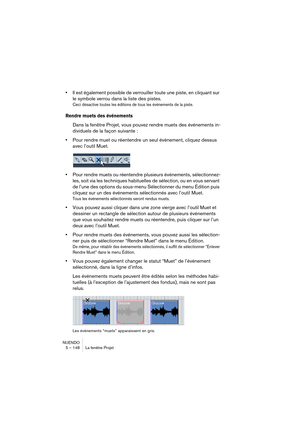 Page 148NUENDO
5 – 148 La fenêtre Projet
•Il est également possible de verrouiller toute une piste, en cliquant sur 
le symbole verrou dans la liste des pistes.
Ceci désactive toutes les éditions de tous les événements de la piste.
Rendre muets des événements
Dans la fenêtre Projet, vous pouvez rendre muets des événements in-
dividuels de la façon suivante :
•Pour rendre muet ou réentendre un seul événement, cliquez dessus 
avec l’outil Muet.
•Pour rendre muets ou réentendre plusieurs événements, sélectionnez-...