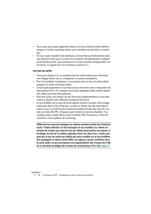 Page 16 
NUENDO
2 – 16 Connexions VST : Configurer les bus d’entrée et de sortie 
•Vous aurez sans doute également besoin d’un bus d’entrée stéréo dédié et 
assigné à l’entrée numérique stéréo, pour transférer les données en numéri-
que.
•Si vous voulez transférer des données au format Surround directement dans 
une piste Surround, par ex. à partir d’un matériel d’enregistrement configuré 
au format Surround), vous aurez besoin d’un bus d’entrée correspondant à ce 
format (ici, il s’agirait d’un bus d’entrée au...