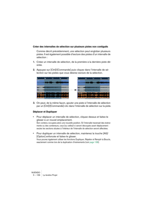 Page 156NUENDO
5 – 156 La fenêtre Projet
Créer des intervalles de sélection sur plusieurs pistes non contiguës
Comme décrit précédemment, une sélection peut englober plusieurs 
pistes. Il est également possible d’exclure des pistes d’un intervalle de 
sélection :
1.Créez un intervalle de sélection, de la première à la dernière piste dé-
sirée.
2.Appuyez sur [Ctrl]/[Commande] puis cliquez dans l’intervalle de sé-
lection sur les pistes que vous désirez exclure de la sélection.
3.On peut, de la même façon, ajouter...