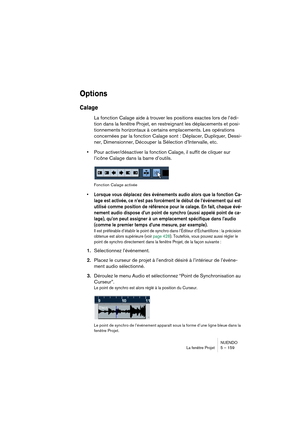 Page 159NUENDO
La fenêtre Projet 5 – 159
Options
Calage
La fonction Calage aide à trouver les positions exactes lors de l’édi-
tion dans la fenêtre Projet, en restreignant les déplacements et posi-
tionnements horizontaux à certains emplacements. Les opérations 
concernées par la fonction Calage sont : Déplacer, Dupliquer, Dessi-
ner, Dimensionner, Découper la Sélection d’Intervalle, etc.
•Pour activer/désactiver la fonction Calage, il suffit de cliquer sur 
l’icône Calage dans la barre d’outils.
Fonction Calage...