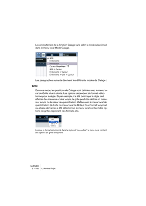 Page 160NUENDO
5 – 160 La fenêtre Projet
Le comportement de la fonction Calage varie selon le mode sélectionné 
dans le menu local Mode Calage.
Les paragraphes suivants décrivent les différents modes de Calage :
Grille
Dans ce mode, les positions de Calage sont définies avec le menu lo-
cal de Grille situé à droite. Les options dépendent du format sélec-
tionné pour la règle. Si par exemple, il a été défini que la règle doit 
afficher des mesures et des temps, la grille peut être définie en mesu-
res, temps ou...