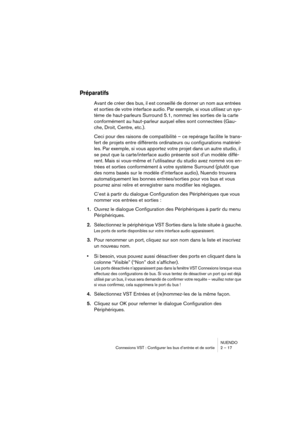 Page 17 
NUENDO
Connexions VST : Configurer les bus d’entrée et de sortie 2 – 17 
Préparatifs
 
Avant de créer des bus, il est conseillé de donner un nom aux entrées 
et sorties de votre interface audio. Par exemple, si vous utilisez un sys-
tème de haut-parleurs Surround 5.1, nommez les sorties de la carte 
conformément au haut-parleur auquel elles sont connectées (Gau-
che, Droit, Centre, etc.).
Ceci pour des raisons de compatibilité – ce repérage facilite le trans-
fert de projets entre différents...