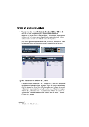 Page 168NUENDO
6 – 168 La piste Ordre de Lecture
Créer un Ordre de Lecture
•Vous pouvez élaborer un Ordre de Lecture dans l’Éditeur d’Ordre de 
Lecture ou dans l’Inspecteur pour la piste Ordre de Lecture.
Le texte qui suit décrit l’Éditeur d’Ordre de Lecture – les réglages de l’Inspecteur sont 
similaires, mais les fonctions qui sont disponibles dans la barre d’outils de l’éditeur 
sont accessibles depuis le menu Ordre de Lecture de l’Inspecteur.
Pour ouvrir l’Éditeur d’Ordre de Lecture, cliquez sur le bouton...