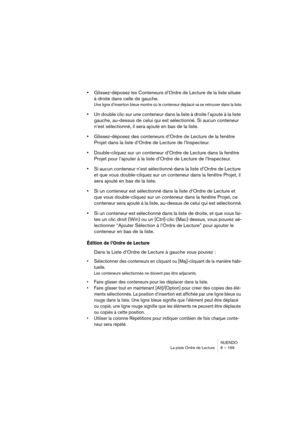 Page 169NUENDO
La piste Ordre de Lecture 6 – 169
•Glissez-déposez les Conteneurs d’Ordre de Lecture de la liste située 
à droite dans celle de gauche.
Une ligne d’insertion bleue montre où le conteneur déplacé va se retrouver dans la liste.
•Un double clic sur une conteneur dans la liste à droite l’ajoute à la liste 
gauche, au-dessus de celui qui est sélectionné. Si aucun conteneur 
n’est sélectionné, il sera ajouté en bas de la liste.
•Glissez-déposez des conteneurs d’Ordre de Lecture de la fenêtre 
Projet...