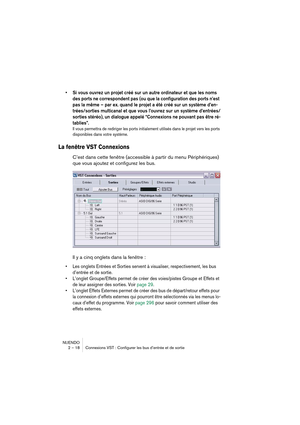 Page 18 
NUENDO
2 – 18 Connexions VST : Configurer les bus d’entrée et de sortie 
•Si vous ouvrez un projet créé sur un autre ordinateur et que les noms 
des ports ne correspondent pas (ou que la configuration des ports n’est 
pas la même – par ex. quand le projet a été créé sur un système d’en-
trées/sorties multicanal et que vous l’ouvrez sur un système d’entrées/
sorties stéréo), un dialogue appelé “Connexions ne pouvant pas être ré-
tablies”. 
 
Il vous permettra de rediriger les ports initialement utilisés...