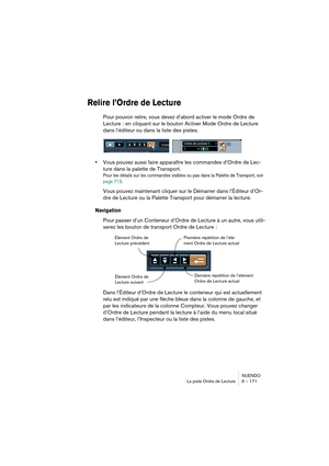 Page 171NUENDO
La piste Ordre de Lecture 6 – 171
Relire l’Ordre de Lecture
Pour pouvoir relire, vous devez d’abord activer le mode Ordre de 
Lecture : en cliquant sur le bouton Activer Mode Ordre de Lecture 
dans l’éditeur ou dans la liste des pistes.
•Vous pouvez aussi faire apparaître les commandes d’Ordre de Lec-
ture dans la palette de Transport.
Pour les détails sur les commandes visibles ou pas dans la Palette de Transport, voir 
page 713.
Vous pouvez maintenant cliquer sur le Démarrer dans l’Éditeur...