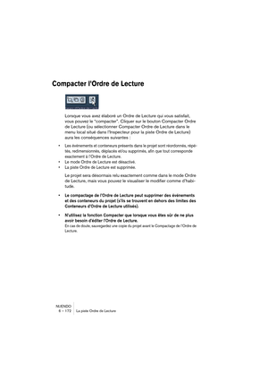 Page 172NUENDO
6 – 172 La piste Ordre de Lecture
Compacter l’Ordre de Lecture
Lorsque vous avez élaboré un Ordre de Lecture qui vous satisfait, 
vous pouvez le “compacter”. Cliquer sur le bouton Compacter Ordre 
de Lecture (ou sélectionner Compacter Ordre de Lecture dans le 
menu local situé dans l’Inspecteur pour la piste Ordre de Lecture) 
aura les conséquences suivantes :
•Les événements et conteneurs présents dans le projet sont réordonnés, répé-
tés, redimensionnés, déplacés et/ou supprimés, afin que tout...