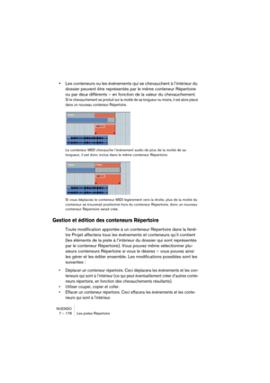 Page 178NUENDO
7 – 178 Les pistes Répertoire
•Les conteneurs ou les événements qui se chevauchent à l’intérieur du 
dossier peuvent être représentés par le même conteneur Répertoire 
ou par deux différents – en fonction de la valeur du chevauchement.
Si le chevauchement se produit sur la moitié de sa longueur ou moins, il est alors placé 
dans un nouveau conteneur Répertoire. 
Le conteneur MIDI chevauche l’événement audio de plus de la moitié de sa 
longueur, il est donc inclus dans le même conteneur...