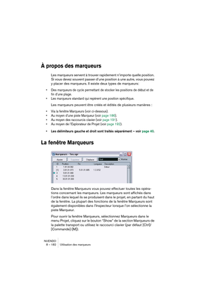 Page 182NUENDO
8 – 182 Utilisation des marqueurs
À propos des marqueurs
Les marqueurs servent à trouver rapidement n’importe quelle position. 
Si vous devez souvent passer d’une position à une autre, vous pouvez 
y placer des marqueurs. Il existe deux types de marqueurs: 
•Des marqueurs de cycle permettant de stocker les positions de début et de 
fin d’une plage.
•Les marqueurs standard qui repèrent une position spécifique.
Les marqueurs peuvent être créés et édités de plusieurs manières :
•Via la fenêtre...