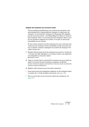 Page 185NUENDO
Utilisation des marqueurs 8 – 185
Assigner des marqueurs aux raccourcis clavier
Comme expliqué précédemment, les numéros des marqueurs sont 
automatiquement et séquentiellement assignés à chaque ajout de 
marqueur. Le neuf premiers marqueurs (1-9) peuvent être rappelés 
par des raccourcis clavier – par défaut [Maj.]-[1] à [9] sur le clavier al-
pha-numérique. Donc, si vous avez plus de 9 marqueurs dans un pro-
jet, les marqueurs assignés aux numéros 10 et plus ne seront pas 
accessibles via ces...