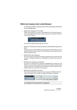 Page 187NUENDO
Utilisation des marqueurs 8 – 187
Édition des marqueurs dans la piste Marqueur
Les fonctions d’édition suivantes peuvent être exécutées directement 
sur la piste Marqueur :
•Ajouter des marqueurs “À la volée”.
Utilisez la touche [Insert] ou le bouton “Ajouter Marqueur” de la liste des pistes pour 
que la piste de Marqueur ajoute des marqueurs de positions à la position actuelle du 
curseur, durant la lecture. 
•Ajouter un marqueur de cycle aux positions des délimiteurs gauche et 
droit.
Cliquez...