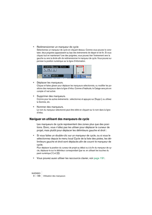 Page 188NUENDO
8 – 188 Utilisation des marqueurs
•Redimensionner un marqueur de cycle
Sélectionnez un marqueur de cycle en cliquant dessus. Comme vous pouvez le cons-
tater, deux poignées apparaissent au bas des événements de départ et de fin. Si vous 
cliquez tout en maintenant l’une des poignées, vous pouvez tirer l’événement vers la 
gauche ou vers la droite afin de redimensionner le marqueur de cycle. Vous pouvez su-
perviser la position numérique sur la ligne d’information.
•Déplacer les marqueurs.
Cliquez...