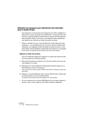 Page 190NUENDO
8 – 190 Utilisation des marqueurs
Utilisation de marqueurs pour sélectionner des intervalles 
dans la fenêtre Projet
Les marqueurs n’ont pas pour seul usage de vous aider à déplacer ra-
pidement le curseur de projet et les délimiteurs ; ils peuvent être utili-
sés avec l’outil de sélection d’intervalle pour opérer de telles sélection 
dans la fenêtre Projet. C’est utile si vous désirez opérer rapidement 
une sélection qui s’étend sur toutes les pistes du projet. 
•Faites un double-clic avec...