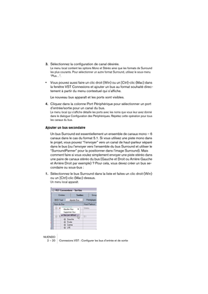 Page 20 
NUENDO
2 – 20 Connexions VST : Configurer les bus d’entrée et de sortie
3.Sélectionnez la configuration de canal désirée.
Le menu local contient les options Mono et Stéréo ainsi que les formats de Surround 
les plus courants. Pour sélectionner un autre format Surround, utilisez le sous-menu 
“Plus…”.
•Vous pouvez aussi faire un clic droit (Win) ou un [Ctrl]-clic (Mac) dans 
la fenêtre VST Connexions et ajouter un bus au format souhaité direc-
tement à partir du menu contextuel qui s’affiche.
Le nouveau...