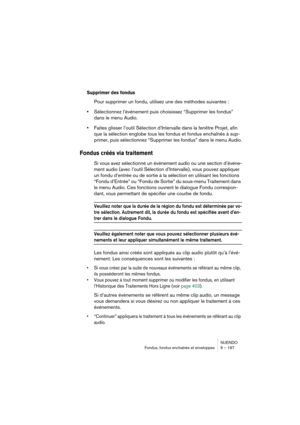 Page 197NUENDO
Fondus, fondus enchaînés et enveloppes 9 – 197
Supprimer des fondus
Pour supprimer un fondu, utilisez une des méthodes suivantes :
•Sélectionnez l’événement puis choisissez “Supprimer les fondus” 
dans le menu Audio.
•Faites glisser l’outil Sélection d’Intervalle dans la fenêtre Projet, afin 
que la sélection englobe tous les fondus et fondus enchaînés à sup-
primer, puis sélectionnez “Supprimer les fondus” dans le menu Audio.
Fondus créés via traitement
Si vous avez sélectionné un événement audio...