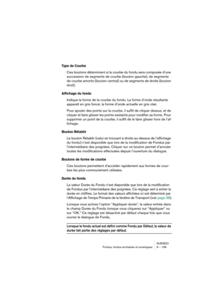 Page 199NUENDO
Fondus, fondus enchaînés et enveloppes 9 – 199
Type de Courbe
Ces boutons déterminent si la courbe du fondu sera composée d’une 
succession de segments de courbe (bouton gauche), de segments 
de courbe amortis (bouton central) ou de segments de droite (bouton 
droit).
Affichage du fondu
Indique la forme de la courbe du fondu. La forme d’onde résultante 
apparaît en gris foncé, la forme d’onde actuelle en gris clair.
Pour ajouter des points sur la courbe, il suffit de cliquer dessus, et de 
cliquer...