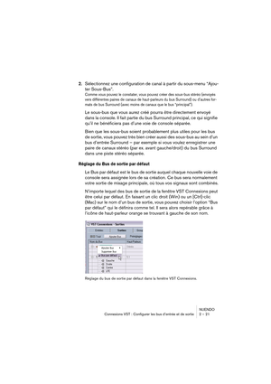 Page 21NUENDO
Connexions VST : Configurer les bus d’entrée et de sortie 2 – 21
2.Sélectionnez une configuration de canal à partir du sous-menu “Ajou-
ter Sous-Bus”.
Comme vous pouvez le constater, vous pouvez créer des sous-bus stéréo (envoyés 
vers différentes paires de canaux de haut-parleurs du bus Surround) ou d’autres for-
mats de bus Surround (avec moins de canaux que le bus “principal”). 
Le sous-bus que vous aurez créé pourra être directement envoyé 
dans la console. Il fait partie du bus Surround...